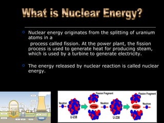  Nuclear energy originates from the splitting of uranium
atoms in a
process called fission. At the power plant, the fission
process is used to generate heat for producing steam,
which is used by a turbine to generate electricity.
 The energy released by nuclear reaction is called nuclear
energy.
 
