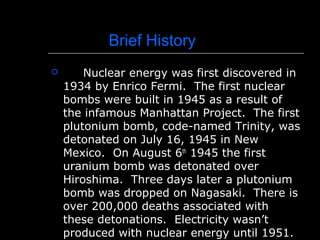 Brief History
 Nuclear energy was first discovered in
1934 by Enrico Fermi. The first nuclear
bombs were built in 1945 as a result of
the infamous Manhattan Project. The first
plutonium bomb, code-named Trinity, was
detonated on July 16, 1945 in New
Mexico. On August 6th
1945 the first
uranium bomb was detonated over
Hiroshima. Three days later a plutonium
bomb was dropped on Nagasaki. There is
over 200,000 deaths associated with
these detonations. Electricity wasn’t
produced with nuclear energy until 1951.
 