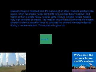 e=mc2
Nuclear energy is released from the nucleus of an atom. Nuclear reactions like
fusion (when two atomic nuclei comb into form a single heavy nucleus) and
fission (w hen a single heavy nucleus splits into two smaller nuclei), release
very high amounts of energy. The mass of an atom gets converted into energy.
Einstein's famous equation helps to calculate the amount of energy released
during a nuclear reaction. This equation is given as:
 