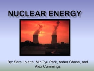 Nuclear Energy By: Sara Lolatte, MinGyu Park, Asher Chase, and Alex Cummings 