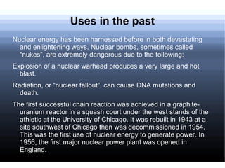 Uses in the past Nuclear energy has been harnessed before in both devastating and enlightening ways. Nuclear bombs, sometimes called “nukes”, are extremely dangerous due to the following: Explosion of a nuclear warhead produces a very large and hot blast. 