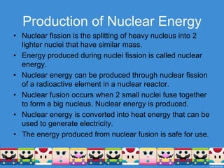Production of Nuclear EnergyNuclear fission is the splitting of heavy nucleus into 2 lighter nuclei that have similar mass.Energy produced during nuclei fission is called nuclear energy.Nuclear energy can be produced through nuclear fission of a radioactive element in a nuclear reactor.Nuclear fusion occurs when 2 small nuclei fuse together to form a big nucleus. Nuclear energy is produced.Nuclear energy is converted into heat energy that can be used to generate electricity.The energy produced from nuclear fusion is safe for use.