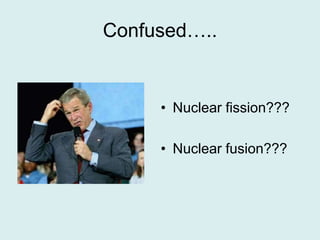 Confused…..Nuclear fission???Nuclear fusion???