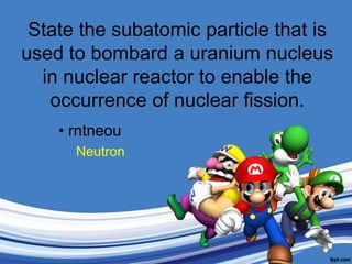 State the subatomic particle that is used to bombard a uranium nucleus in nuclear reactor to enable the occurrence of nuclear fission.rntneouNeutron