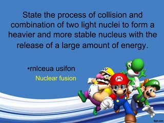 State the process of collision and combination of two light nuclei to form a heavier and more stable nucleus with the release of a large amount of energy.rnlceuausifonNuclear fusion