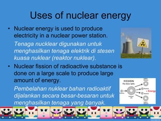 Uses of nuclear energyNuclear energy is used to produce electricity in a nuclear power station.Tenaganuckleardigunakanuntukmenghasilkantenagaelektrikdistesenkuasanuklear (reaktornuklear).Nuclear fission of radioactive substance is done on a large scale to produce large amount of energy.Pembelahannuklearbahanradioaktifdijalankansecarabesar-besaranuntukmenghasilkantenaga yang banyak.