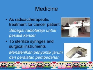 MedicineAs radioactherapeutic treatment for cancer patientSebagairadioterapiuntukpesakitkanserTo sterilize syringes and surgical instrumentsMensterilkanpenyuntikjarumdanperalatanpembedahan