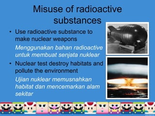 Misuse of radioactive substancesUse radioactive substance to make nuclear weaponsMenggunakanbahan radioactive untukmembuatsenjatanuklearNuclear test destroy habitats and pollute the environmentUjiannuklearmemusnahkan habitat danmencemarkanalamsekitar