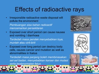 Effects of radioactive raysIrresponsible radioactive waste disposal will pollute the environmentPembuangansisabahanradioactifmencemarkanpersekitaranExposed over short period can cause nausea and vomiting / diarrhoeaTerdedahmasapendekmenyebabkanloya, muntahataucirit-biritExposed over long period can destroy body cells, causes cancer and mutation as well as abnormalities in foetusTerdedahmasapanjangbolehmembinasakansel-selbadan, menyebabkankanserdanmutasisertakeabnormalan fetus