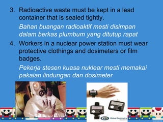 Radioactive waste must be kept in a lead container that is sealed tightly.Bahanbuanganradioaktifmestidisimpandalamberkasplumbum yang ditutuprapatWorkers in a nuclear power station must wear protective clothings and dosimeters or film badges.Pekerjastesenkuasanuklearmestimemakaipakaianlindungandan dosimeter