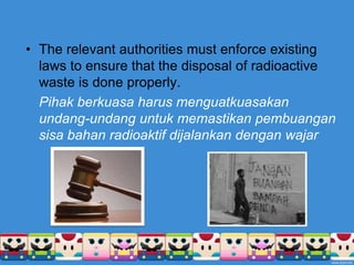 The relevant authorities must enforce existing laws to ensure that the disposal of radioactive waste is done properly.Pihakberkuasaharusmenguatkuasakanundang-undanguntukmemastikanpembuangansisabahanradioaktifdijalankandenganwajar