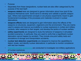 Nuclear weapons tests are experiments carried out to determine the effectiveness, yield and explosive capability ofnuclear weapons. Throughout the twentieth century, most nations that have developed nuclear weapons have tested them. Testing nuclear weapons can yield information about how the weapons work, as well as how the weapons behave under various conditions and how structures behave when subjected to nuclear explosions. Additionally, nuclear testing has often been used as an indicator of scientific and military strength, and many tests have been overtly political in their intention; most nuclear weapons states publicly declared their nuclear status by means of a nuclear test.The first nuclear weapon was detonated as a test by the United States at the Trinity site on July 16, 1945, with a yield approximately equivalent to 20 kilotons. The first hydrogen bomb, codenamed "Mike", was tested at the Enewetak atoll in the Marshall Islands on November 1 (local date) in 1952, also by the United States. The largest nuclear weapon ever tested was the "Tsar Bomba" of the Soviet Union at Novaya Zemlya on October 30, 1961, with an estimated yield of around 50megatons.In 1963, all nuclear and many non-nuclear states signed the Limited Test Ban Treaty, pledging to refrain from testing nuclear weapons in the atmosphere, underwater, or in outer space. The treaty permitted underground nuclear testing. France continued atmospheric testing until 1974, China continued up until 1980.Underground tests in the United States continued until 1992 (its last nuclear testing), the Soviet Union in 1990, the United Kingdom in 1991, and both China and France in 1996. After signing the Comprehensive Test Ban Treaty in 1996 (which has as of 2011 not yet entered into force), all of these states have pledged to discontinue all nuclear testing. Non-signatories India and Pakistan last tested nuclear weapons in 1998.The most recent nuclear test was announced by North Korea on May 25, 2009.
