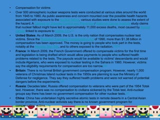 PurposeSeparately from these designations, nuclear tests are also often categorized by the purpose of the test itself.weapons related tests are designed to garner information about how (and if) the weapons themselves work. Some serve to develop and validate a specific weapon type. Others test experimental concepts or are physics experiments meant to gain fundamental knowledge of the processes and materials involved in nuclear detonations.weapons effects tests are designed to gain information about the effects of the weapons on structures, equipment, organisms and the environment. They are mainly used to assess and improve survivability to nuclear explosions in civilian and military contexts, tailor weapons to their targets, and develop the tactics of nuclear warfare.safety experiments are designed to study the behavior of weapons in simulated accident scenarios. In particular, they are used to verify that a (significant) nuclear detonation cannot happen by accident. They include one-point safety tests and simulations of storage and transportation accidents.nuclear test detection experiments are designed to improve the capabilities to detect, locate, and identify nuclear detonations; in particular to monitor compliance with test ban treaties.Peaceful nuclear explosions are conducted to investigate non-military applications of nuclear explosives.Aside from these technical considerations, tests have been conducted for political and training purposes. Tests also often serve multiple purposes.