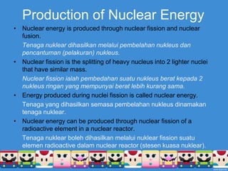 Production of Nuclear EnergyNuclear energy is produced through nuclear fission and nuclear fusion.Tenaganukleardihasilkanmelaluipembelahannukleusdanpencantuman (pelakuran) nukleus.Nuclear fission is the splitting of heavy nucleus into 2 lighter nuclei that have similar mass.	Nuclear fission ialahpembedahansuatunukleusberatkepada 2 nukleusringan yang mempunyaiberatlebihkurangsama.Energy produced during nuclei fission is called nuclear energy.Tenaga yang dihasilkansemasapembelahannukleusdinamakantenaganuklear.Nuclear energy can be produced through nuclear fission of a radioactive element in a nuclear reactor.Tenaganuklearbolehdihasilkanmelaluinuklear fission suatuelemen radioactive dalam nuclear reactor (stesenkuasanuklear).