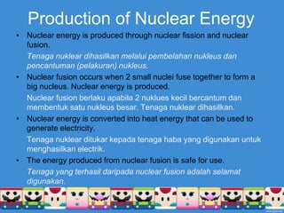 Production of Nuclear EnergyNuclear energy is produced through nuclear fission and nuclear fusion.Tenaganukleardihasilkanmelaluipembelahannukleusdanpencantuman (pelakuran) nukleus.Nuclear fusion occurs when 2 small nuclei fuse together to form a big nucleus. Nuclear energy is produced.	Nuclear fusion berlakuapabila 2 nuklueskecilbercantumdanmembentuksatunukleusbesar. Tenaganukleardihasilkan.Nuclear energy is converted into heat energy that can be used to generate electricity.Tenaganuklearditukarkepadatenagahaba yang digunakanuntukmenghasilkanelectrik.The energy produced from nuclear fusion is safe for use.Tenaga yang terhasildaripada nuclear fusion adalahselamatdigunakan.
