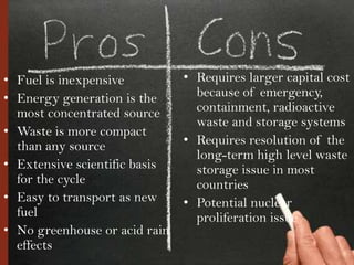 • Fuel is inexpensive          • Requires larger capital cost
• Energy generation is the       because of emergency,
  most concentrated source       containment, radioactive
                                 waste and storage systems
• Waste is more compact
  than any source              • Requires resolution of the
                                 long-term high level waste
• Extensive scientific basis     storage issue in most
  for the cycle                  countries
• Easy to transport as new     • Potential nuclear
  fuel                           proliferation issue
• No greenhouse or acid rain
  effects
 
