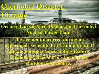 Chernobyl Disaster,
Ukraine
Occurred on 26 April 1986 at the Chernobyl
           Nuclear Power Plant
     The accident occurred during an
 experiment scheduled to test a potential
  safety emergency core cooling feature,
   which took place during the normal
           shutdown procedure.
 