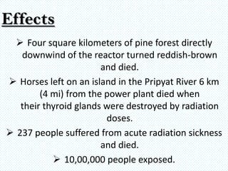 Effects
   Four square kilometers of pine forest directly
   downwind of the reactor turned reddish-brown
                       and died.
 Horses left on an island in the Pripyat River 6 km
        (4 mi) from the power plant died when
   their thyroid glands were destroyed by radiation
                        doses.
 237 people suffered from acute radiation sickness
                       and died.
            10,00,000 people exposed.
 