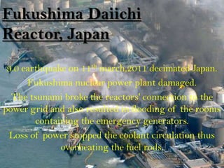 Fukushima Daiichi
Reactor, Japan
 9.0 earthquake on 11th march,2011 decimated Japan.
      Fukushima nuclear power plant damaged.
  The tsunami broke the reactors' connection to the
power grid and also resulted in flooding of the rooms
        containing the emergency generators.
 Loss of power stopped the coolant circulation thus
              overheating the fuel rods.
 