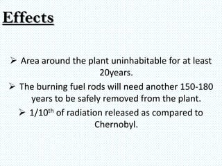 Effects

 Area around the plant uninhabitable for at least
                      20years.
 The burning fuel rods will need another 150-180
    years to be safely removed from the plant.
   1/10th of radiation released as compared to
                     Chernobyl.
 