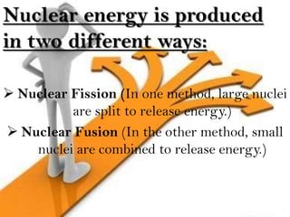 Nuclear energy is produced
in two different ways:

 Nuclear Fission (In one method, large nuclei
          are split to release energy.)
 Nuclear Fusion (In the other method, small
    nuclei are combined to release energy.)
 