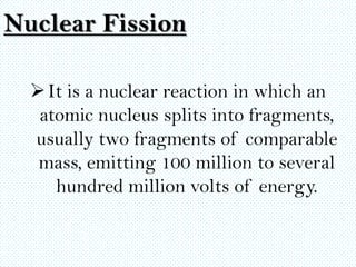 Nuclear Fission

   It is a nuclear reaction in which an
   atomic nucleus splits into fragments,
  usually two fragments of comparable
   mass, emitting 100 million to several
     hundred million volts of energy.
 