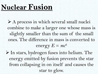 Nuclear Fusion
   A process in which several small nuclei
 combine to make a larger one whose mass is
   slightly smaller than the sum of the small
  ones. The difference in mass is converted to
                 energy E = mc2
  In stars, hydrogen fuses into helium. The
  energy emitted by fusion prevents the star
   from collapsing in on itself and causes the
                  star to glow.
 