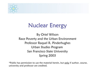 Nuclear Energy
                      By Oriel Wilson
         Race Poverty and the Urban Environment
             Professor Raquel R. Pinderhughes
                  Urban Studies Program
               San Francisco State University
                        Spring 2003

*Public has permission to use the material herein, but only if author, course,
university and professor are credited.
 