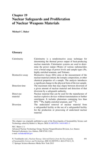 Chapter 19
Nuclear Safeguards and Proliferation
of Nuclear Weapons Materials
Michael C. Baker
Glossary
Calorimetry Calorimetry is a nondestructive assay technique for
determining the thermal power output of heat-producing
nuclear materials. Calorimeter systems are used to deter-
mine the power output (Watts) of various radionuclides
over a broad range of power levels and sample types (Pu,
highly enriched uranium, and Tritium).
Destructive assay Destructive Assay (DA) aims at the measurement of the
nuclear material content, the isotopic composition, or other
chemical properties of a sample. The analysis introduces
a signiﬁcant change to the physical form of the test sample.
Detection time The maximum time that may elapse between diversion of
a given amount of nuclear material and detection of that
diversion by a safeguards authority.
Direct-use
material
Nuclear material that can be used for the manufacture of
nuclear explosive devices without transmutation or further
enrichment. It includes plutonium containing less than
80% 238
Pu, highly-enriched uranium, and 233
U.
Diversion The undeclared removal of nuclear material from
a safeguarded facility or the use of a safeguarded facility
for the production or processing of undeclared nuclear
material.
M.C. Baker (*)
Advanced Nuclear Technology Group, Nuclear Nonproliferation Division, Los Alamos
National Laboratory, Los Alamos, NM 87545, USA
e-mail: mcbaker@lanl.gov
This chapter was originally published as part of the Encyclopedia of Sustainability Science and
Technology edited by Robert A. Meyers. DOI:10.1007/978-1-4419-0851-3
N. Tsoulfanidis (ed.), Nuclear Energy: Selected Entries from the Encyclopedia
of Sustainability Science and Technology, DOI 10.1007/978-1-4614-5716-9_19,
# Springer Science+Business Media New York 2013
491
 