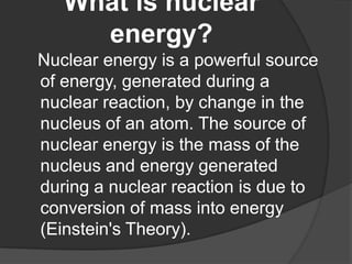 What is nuclear
energy?
Nuclear energy is a powerful source
of energy, generated during a
nuclear reaction, by change in t...