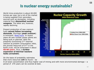 58
World mine production is about 60,000
tonnes per year, but a lot of the market
is being supplied from secondary
sources such as stockpiles, including
material from dismantled nuclear
weapons. The latter are, however,
rapidly declining.
Present production of new uranium
fuels cannot follow increasing
demands. Shortage (peak uranium)
is imminent. Read more. In recent
years 40 new nuclear power plants are
being built or planned. With the
presently functioning U235 thermal
reactors at present consumption rates,
the proved resources of U235 in the
Earth crust, will be exhausted in about
60-80 years. Thus, a further
expansion of thermal reactors
looks unrealistic.
On the basis of probability estimates
that more resources will be found – be
It at lower concentration and thus higher cost of mining and with more environmental damage – a
period of 270 years can be covered at best.
10
 