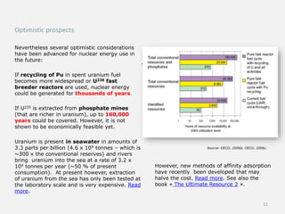 Optimistic prospects
Nevertheless several optimistic considerations
have been advanced for nuclear energy use in
the future:
If recycling of Pu in spent uranium fuel
becomes more widespread or U238 fast
breeder reactors are used, nuclear energy
could be generated for thousands of years.
If U235 is extracted from phosphate mines
(that are richer in uranium), up to 160,000
years could be covered. However, it is not
shown to be economically feasible yet.
Uranium is present in seawater in amounts of
3.3 parts per billion (4.6 x 109 tonnes – which is
~300 x the conventional reserves) and rivers
bring uranium into the sea at a rate of 3.2 x
104 tonnes per year (~50 % of present
consumption). At present however, extraction
of uranium from the sea has only been tested at
the laboratory scale and is very expensive. Read
more.
.
However, new methods of affinity adsorption
have recently been developed that may
halve the cost. Read more. See also the
book « The Ultimate Resource 2 ».
Source: OECD, 2006b; OECD, 2006c.
11
 