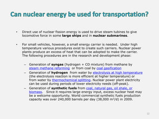 • Direct use of nuclear fission energy is used to drive steam tubines to give
locomotive force in some large ships and in nuclear submarines.
• For small vehicles, however, a small energy carrier is needed. Under high
temperature various procedures exist to create such carriers. Nuclear power
plants produce an excess of heat that can be adopted to make the carrier.
The following procedures are in the research and development phase:
– Generation of syngas (hydrogen + CO mixture) from methane by
steam methane reforming or from coal by coal gasification
– Generation of hydrogen from water by electrolysis at high temperature
(the electrolysis reaction is more efficient at higher temperature) or
from water by thermochemical splitting. Nuclear power plant electricity
can be used during periods of lower electricity needs (off-peak).
– Generation of synthetic fuels from coal, natural gas, oil shale, or
biomass. Since it requires large energy input, excess nuclear heat may
be a welcome opportunity. World commercial synthetic fuels production
capacity was over 240,000 barrels per day (38,000 m3/d) in 2009.
12
 