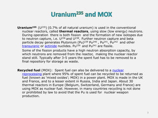 Uranium235 (U235) (0.7% of all natural uranium) is used in the conventional
nuclear reactors, called thermal reactors, using slow (low energy) neutrons.
During operation there is both fission and the formation of new isotopes due
to neutron capture, i.e. U236 and U238. Further neutron capture and beta
particle decay generates Plutonium (Pu)239 Pu240 , Pu241, Pu242 and other
transuranic or actinide nuclides. Pu239 and Pu241 are fissile.
Some of the fission products have a high neutron absorption capacity, by
which neutrons are removed from the reactor, making the nuclear reactor
stand still. Typically after 3-5 years the spent fuel has to be removed to a
final repository for storage as waste.
Recycled fuel (MOX): Spent fuel can also be delivered to a nuclear
reprocessing plant where 95% of spent fuel can be recycled to be returned as
fuel (known as ‘mixed oxides’; MOX) in a power plant. MOX is made in the UK
and France, and to a lesser extent in Russia, India and Japan. About 30
thermal reactors in Europe (Belgium, Switzerland, Germany and France) are
using MOX as nuclear fuel. However, in many countries recycling is not done
or prohibited by law to avoid that the Pu is used for nuclear weapon
production.
3
 