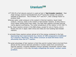 U238 (99.3% of all natural uranium) is used as fuel in ‘fast breeder reactors’. Fast
(high energy) neutron bombardement of U238 turns this isotope into several
isotopes of plutonium. Two of these, Pu239 and Pu241, then undergo fission to
produce heat.
Whereas water under pressure is the coolant in thermal reactors, liquid metal
(sodium, mercury, lead) is the coolant in fast breeder reactors, as they have a
much higher boiling point than water. The high heat capacity provides thermal
inertia against overheating. The outlet temperature of the reactor is 510–550 °C.
So far, these reactors remain in the R&D phase, except for one in France, one in
Russia and one in Japan. Both China and India are now building fast breeder
reactors.
In principle these reactors extract almost all of the energy contained in the fuel,
decreasing fuel requirements by a factor of 100 compared to traditional
U235 reactors. Moreover, they utilize uranium at least 60 times more
efficiently than the U235 reactor.
The great advantage of fast reactors is that they permit nuclear fuels to be bred from
almost all the uranium-derived actinides in nuclear waste from conventional
thermal reactors, including depleted uranium samples (remainder uranium after
U235 enrichment), in this way strongly mitigating the actual nuclear waste
problem.
4
 