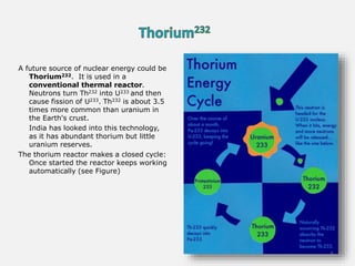 A future source of nuclear energy could be
Thorium232. It is used in a
conventional thermal reactor.
Neutrons turn Th232 into U233 and then
cause fission of U233. Th232 is about 3.5
times more common than uranium in
the Earth's crust.
India has looked into this technology,
as it has abundant thorium but little
uranium reserves.
The thorium reactor makes a closed cycle:
Once started the reactor keeps working
automatically (see Figure)
5
 