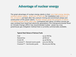 Coal 24-30 MJ/kg
Natural Gas 38 MJ/m3
Crude Oil 45-46 MJ/kg
Uranium235 - thermal reactor grade 500,000 MJ/kg
Uranium238 – fast breeder grade 86,000,000 MJ/kg
Typical Heat Values of Various Fuels
The great advantage of nuclear energy plants is their very high energy density,
constant power supply, small size of land use for installation and absence of
CO2 emissions (at least after the uranium mining and enrichment phase and
construction of the power plant). Nuclear energy saves the emission of about
2.6 billion tonnes of CO2 each year (compared with about 10 billion tonnes per
year emitted from fossil fuel electricity generation).The Intergovernmental Panel
on Climate Change (IPCC) has recommended nuclear power as a key
greenhouse gas mitigation method that is currently commercially available.
6
 
