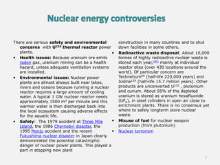 There are serious safety and environmental
concerns with U235 thermal reactor power
plants.
 Health issues: Because uranium ore emits
radon gas, uranium mining can be a health
hazard, unless adequate ventilation systems
are installed.
 Environmental issues: Nuclear power
plants are almost always built near lakes,
rivers and oceans because running a nuclear
reactor requires a large amount of cooling
water. A typical 1 GW nuclear reactor needs
approximately 1500 m3 per minute and this
warmer water is then discharged back into
the local ecosystem causing adverse effects
for the aquatic life.
 Safety: The 1979 accident at Three Mile
Island, the 1986 Chernobyl disaster, the
1995 Monju accident and the recent
Fukushima nuclear disaster in Japan clearly
demonstrated the potential catastrophic
danger of nuclear power plants. This played a
part in stopping new plant
construction in many countries and to shut
down facilities in some others.
 Radioactive waste disposal: About 10,000
tonnes of highly radioactive nuclear waste is
stored each year,[99] mainly at individual
reactor sites (over 430 locations around the
world). Of particular concern are
Technetium99 (half-life 220,000 years) and
Iodine129 (half-life 15.7 million years). Other
products are unconverted U235 , plutonium
and curium. About 95% of the depleted
uranium is stored as uranium hexafluoride
(UF6), in steel cylinders in open air close to
enrichment plants. There is no consensus yet
where to safely longterm store nuclear
waste.
 Misuse of fuel for nuclear weapon
production (from plutonium)
 Nuclear terrorism
7
 