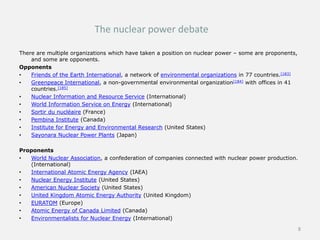 The nuclear power debate
There are multiple organizations which have taken a position on nuclear power – some are proponents,
and some are opponents.
Opponents
• Friends of the Earth International, a network of environmental organizations in 77 countries.[183]
• Greenpeace International, a non-governmental environmental organization[184] with offices in 41
countries.[185]
• Nuclear Information and Resource Service (International)
• World Information Service on Energy (International)
• Sortir du nucléaire (France)
• Pembina Institute (Canada)
• Institute for Energy and Environmental Research (United States)
• Sayonara Nuclear Power Plants (Japan)
Proponents
• World Nuclear Association, a confederation of companies connected with nuclear power production.
(International)
• International Atomic Energy Agency (IAEA)
• Nuclear Energy Institute (United States)
• American Nuclear Society (United States)
• United Kingdom Atomic Energy Authority (United Kingdom)
• EURATOM (Europe)
• Atomic Energy of Canada Limited (Canada)
• Environmentalists for Nuclear Energy (International)
8
 
