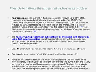 Attempts to mitigate the nuclear radioactive waste problem
• Reprocessing of the spent U235 fuel can potentially recover up to 95% of the
remaining uranium and plutonium which can be reused as fuel (MOX). The
radioactivity left consists largely of short-lived fission products, and its volume is
reduced by 90%. Reprocessing is done in the UK and France, and to a lesser
extent in Russia, India and Japan. However, it is not allowed in the U.S.[129] The
Obama administration has disallowed reprocessing on the basis of nuclear weapon
proliferation concerns.[130]
• The nuclear waste problem can substantially be mitigated in the future by
using fast breeder reactors that almost completely convert the nuclear fuel,
leaving radioactive waste products in much smaller amounts for much shorter
times (a few hundred years).
• Used Thorium fuel also remains radioactive for only a few hundreds of years.
• Fast breeder reactors also offset the present relative shortage of U235.
• However, fast breeder reactors are much more expensive, the fuel needs to be
more enriched, sodium used as a coolant can explode and burns in air and is very
corrosive and nuclear proliferation concerns remain real. Thorium fuel products
are claimed to be more nuclear weapon proliferation-resistant than other fuel
products since Thorium produces fissionable U233 instead of fissionable plutonium. 9
 