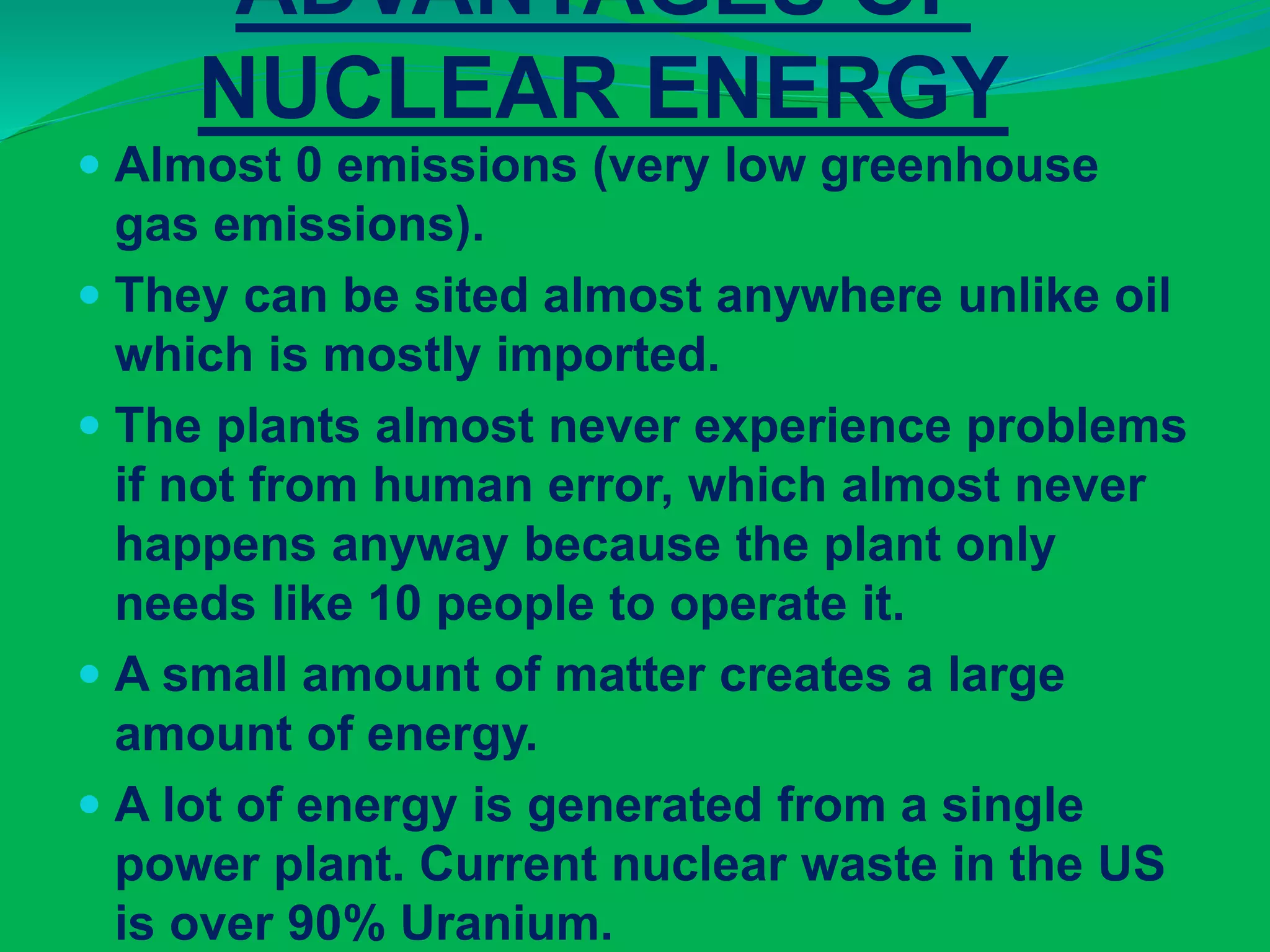 ADVANTAGES OF
NUCLEAR ENERGY
 Almost 0 emissions (very low greenhouse
gas emissions).
 They can be sited almost anywhere unlike oil
which is mostly imported.
 The plants almost never experience problems
if not from human error, which almost never
happens anyway because the plant only
needs like 10 people to operate it.
 A small amount of matter creates a large
amount of energy.
 A lot of energy is generated from a single
power plant. Current nuclear waste in the US
is over 90% Uranium.
 