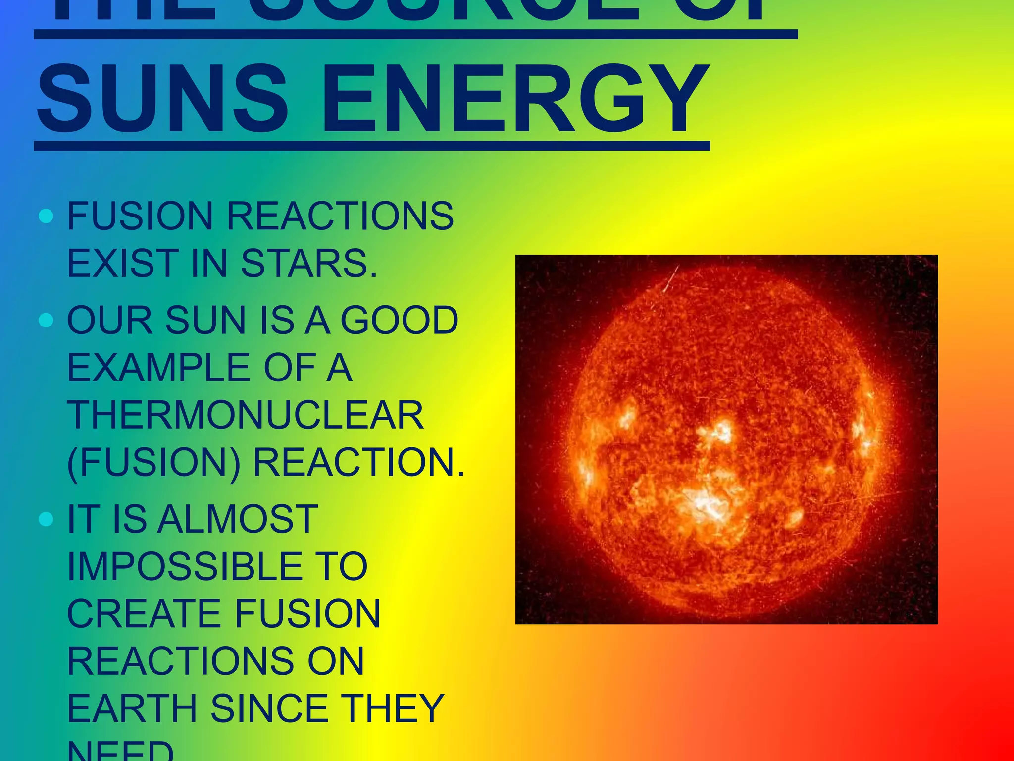 THE SOURCE OF
SUNS ENERGY
 FUSION REACTIONS
EXIST IN STARS.
 OUR SUN IS A GOOD
EXAMPLE OF A
THERMONUCLEAR
(FUSION) REACTION.
 IT IS ALMOST
IMPOSSIBLE TO
CREATE FUSION
REACTIONS ON
EARTH SINCE THEY
 