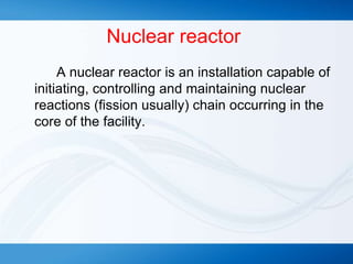 Nuclear reactor
A nuclear reactor is an installation capable of
initiating, controlling and maintaining nuclear
reactions (fission usually) chain occurring in the
core of the facility.
 
