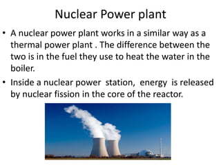 Nuclear Power plant
• A nuclear power plant works in a similar way as a
thermal power plant . The difference between the
two is in the fuel they use to heat the water in the
boiler.
• Inside a nuclear power station, energy is released
by nuclear fission in the core of the reactor.