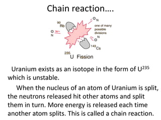 Chain reaction….
Uranium exists as an isotope in the form of U235
which is unstable.
When the nucleus of an atom of Uranium is split,
the neutrons released hit other atoms and split
them in turn. More energy is released each time
another atom splits. This is called a chain reaction.