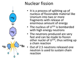 Nuclear fission
• It is a process of splitting up of
nucleus of fissionable material like
Uranium into two or more
fragments with release of
enormous amount of energy
• The nucleus of U235 is bombarded
with high energy neutrons
• The neutrons produced are very
fast and can be made to fission
other nuclei of U235, thus setting up
a chain reaction
• Out of 2.5 neutrons released one
neutron is used to sustain chain
reaction