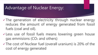 Advantage of Nuclear Energy:
 The generation of electricity through nuclear energy
reduces the amount of energy generated from fossil
fuels (coal and oil).
 Less use of fossil fuels means lowering green house
gas emmisions (CO2 and others)
 The cost of Nuclear fuel (overall uranium) is 20% of the
cost of energy generated
 