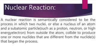 Nuclear Reaction:
A nuclear reaction is semantically considered to be the
process in which two nuclei, or else a nucleus of an atom
and a subatomic particle(such as a proton, neutron, or high
energyelectron) from outside the atom, collide to produce
one or more nuclides that are different from the nuclide(s)
that began the process.
 