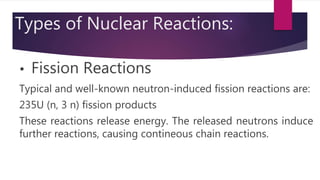 Types of Nuclear Reactions:
• Fission Reactions
Typical and well-known neutron-induced fission reactions are:
235U (n, 3 n) fission products
These reactions release energy. The released neutrons induce
further reactions, causing contineous chain reactions.
 