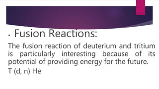 • Fusion Reactions:
The fusion reaction of deuterium and tritium
is particularly interesting because of its
potential of providing energy for the future.
T (d, n) He
 